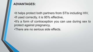 ADVANTAGES:
•It helps protect both partners from STIs including HIV,
•If used correctly, it is 95% effective,
•It's a form of contraception you can use during sex to
protect against pregnancy,
•There are no serious side effects.
 