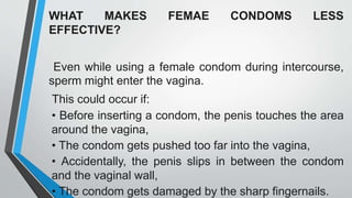 WHAT MAKES FEMAE CONDOMS LESS
EFFECTIVE?
Even while using a female condom during intercourse,
sperm might enter the vagina.
This could occur if:
• Before inserting a condom, the penis touches the area
around the vagina,
• The condom gets pushed too far into the vagina,
• Accidentally, the penis slips in between the condom
and the vaginal wall,
• The condom gets damaged by the sharp fingernails.
 