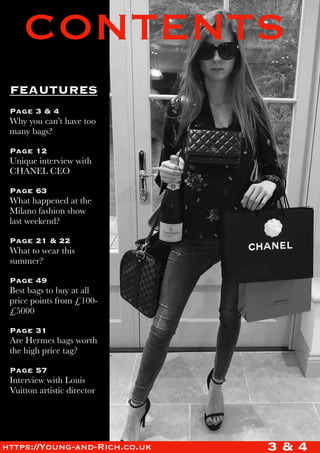 CONTENTS
FEAUTURES
Page 3 & 4
Why you can’t have too
many bags?
Page 12
Unique interview with
CHANEL CEO
Page 63
What happened at the
Milano fashion show
last weekend?
Page 21 & 22
What to wear this
summer?
Page 49
Best bags to buy at all
price points from £100-
£5000
Page 31
Are Hermes bags worth
the high price tag?
Page 57
Interview with Louis
Vuitton artistic director
3 & 4https://Young-and-Rich.co.uk
 