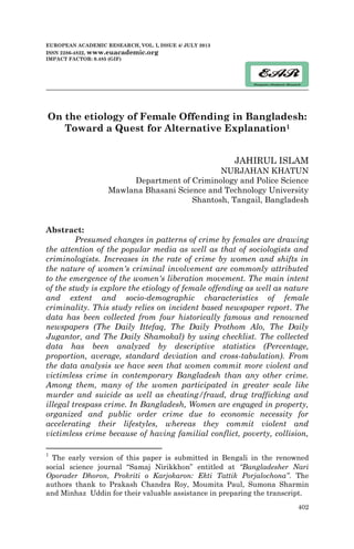 402
EUROPEAN ACADEMIC RESEARCH, VOL. I, ISSUE 4/ JULY 2013
ISSN 2286-4822, www.euacademic.org
IMPACT FACTOR: 0.485 (GIF)
On the etiology of Female Offending in Bangladesh:
Toward a Quest for Alternative Explanation1
JAHIRUL ISLAM
NURJAHAN KHATUN
Department of Criminology and Police Science
Mawlana Bhasani Science and Technology University
Shantosh, Tangail, Bangladesh
Abstract:
Presumed changes in patterns of crime by females are drawing
the attention of the popular media as well as that of sociologists and
criminologists. Increases in the rate of crime by women and shifts in
the nature of women's criminal involvement are commonly attributed
to the emergence of the women's liberation movement. The main intent
of the study is explore the etiology of female offending as well as nature
and extent and socio-demographic characteristics of female
criminality. This study relies on incident based newspaper report. The
data has been collected from four historically famous and renowned
newspapers (The Daily Ittefaq, The Daily Prothom Alo, The Daily
Jugantor, and The Daily Shamokal) by using checklist. The collected
data has been analyzed by descriptive statistics (Percentage,
proportion, average, standard deviation and cross-tabulation). From
the data analysis we have seen that women commit more violent and
victimless crime in contemporary Bangladesh than any other crime.
Among them, many of the women participated in greater scale like
murder and suicide as well as cheating/fraud, drug trafficking and
illegal trespass crime. In Bangladesh, Women are engaged in property,
organized and public order crime due to economic necessity for
accelerating their lifestyles, whereas they commit violent and
victimless crime because of having familial conflict, poverty, collision,
1
The early version of this paper is submitted in Bengali in the renowned
social science journal “Samaj Nirikkhon” entitled at “Bangladesher Nari
Oporader Dhoron, Prokriti o Karjokaron: Ekti Tattik Porjalochona”. The
authors thank to Prakash Chandra Roy, Moumita Paul, Sumona Sharmin
and Minhaz Uddin for their valuable assistance in preparing the transcript.
 