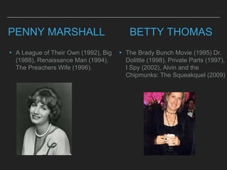 PENNY MARSHALL
▸ A League of Their Own (1992), Big
(1988), Renaissance Man (1994),
The Preachers Wife (1996).
BETTY THOMAS
▸ The Brady Bunch Movie (1995) Dr.
Dolittle (1998), Private Parts (1997),
I Spy (2002), Alvin and the
Chipmunks: The Squeakquel (2009)
 