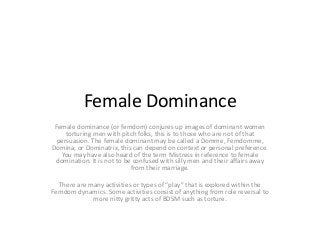 Female Dominance
Female dominance (or femdom) conjures up images of dominant women
torturing men with pitch folks, this is to those who are not of that
persuasion. The female dominant may be called a Domme, Femdomme,
Domina, or Dominatrix, this can depend on context or personal preference.
You may have also heard of the term Mistress in reference to female
domination. It is not to be confused with silly men and their affairs away
from their marriage.
There are many activities or types of “play” that is explored within the
Femdom dynamics. Some activities consist of anything from role reversal to
more nitty gritty acts of BDSM such as torture.

 