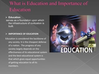  Education
serves as a foundation upon which
the infrastructure of civilization is
built.
 IMPORTANCE OF EDUCATION
Education is considered the backbone of
any society. It is the cheapest defense
of a nation. The progress of any
society largely depends on the
effectiveness of its educational system
and the best educational system is
that which gives equal opportunities
of getting education to all its
members.

 