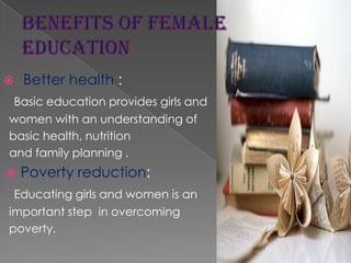 

Better health :

Basic education provides girls and
women with an understanding of
basic health, nutrition
and family planning .


Poverty reduction:

Educating girls and women is an
important step in overcoming
poverty.

 