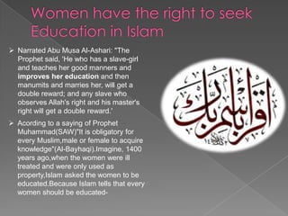  Narrated Abu Musa Al-Ashari: "The
Prophet said, 'He who has a slave-girl
and teaches her good manners and
improves her education and then
manumits and marries her, will get a
double reward; and any slave who
observes Allah's right and his master's
right will get a double reward.'
 Acording to a saying of Prophet
Muhammad(SAW)"It is obligatory for
every Muslim,male or female to acquire
knowledge"(Al-Bayhaqi).Imagine, 1400
years ago,when the women were ill
treated and were only used as
property,Islam asked the women to be
educated.Because Islam tells that every
women should be educated-

 