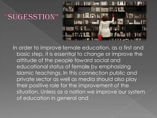 In order to improve female education, as a first and
basic step, it is essential to change or improve the
attitude of the people toward social and
educational status of female by emphasizing
Islamic teachings. In this connection public and
private sector as well as media should also play
their positive role for the improvement of the
situation. Unless as a nation we improve our system
of education in general and

 