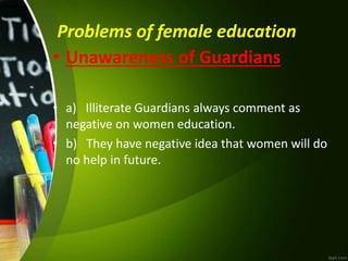 Problems of female education
• Unawareness of Guardians
• a) Illiterate Guardians always comment as
negative on women education.
• b) They have negative idea that women will do
no help in future.
 