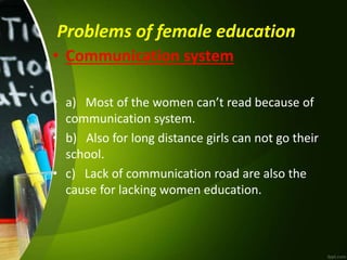 Problems of female education
• Communication system
• a) Most of the women can’t read because of
communication system.
• b) Also for long distance girls can not go their
school.
• c) Lack of communication road are also the
cause for lacking women education.
 