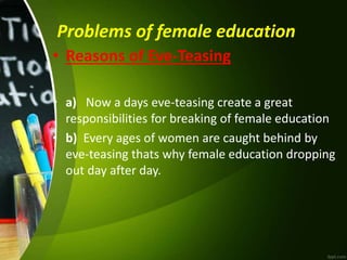 Problems of female education
• Reasons of Eve-Teasing
• a) Now a days eve-teasing create a great
responsibilities for breaking of female education
• b) Every ages of women are caught behind by
eve-teasing thats why female education dropping
out day after day.
 