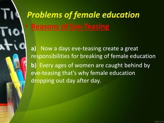 Problems of female education
• Reasons of Eve-Teasing
• a) Now a days eve-teasing create a great
responsibilities for breaking of female education
• b) Every ages of women are caught behind by
eve-teasing that's why female education
dropping out day after day.
 