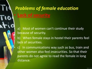 Problems of female education
• Lack of security
• a) Most of women can’t continue their study
because of security.
• b) When female stays in hostel their parents feel
lack of securities.
• c) In communications way such as bus, train and
other women also feel insecurities. So that their
parents do not agree to read the female in long
distance.
 