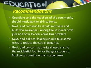 Recommendations
• Guardians and the teachers of the community
should motivate the girl students.
• Govt. and community should motivate and
build the awareness among the students both
girls and boys to over come this problem.
• Govt. and political leaders should take some
steps to reduce the social disparity.
• Govt. and concern authority should ensure
the residential facility for the girls students.
So they can continue their study more.
 