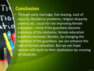 Conclusion
• Through early marriage, Eve-teasing, Lack of
security, Residence problems, religion disparity
poverty etc. cause for not improving female
education. I think if the guardians become
conscious of the obstacles, female education
would be removed. Besides, by changing the
mentality of the guardians we can enhance the
rate of female education. But we can hope
women will reach to their destination by crossing
all obstacles.
 