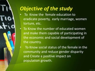 Objective of the study
• To Know the female education to
eradicate poverty, early marriage, women
torture, etc.
• To Know the number of educated women
and make them capable of participating in
the economic and social development of
the country.
• To Know social status of the female in the
community and reduce gender disparity
and Create a positive impact on
population growth.
 