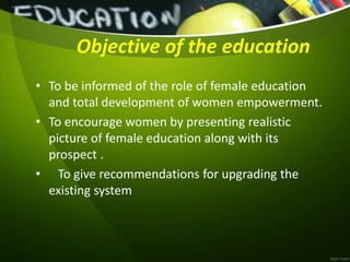 Objective of the education
• To be informed of the role of female education
and total development of women empowerment.
• To encourage women by presenting realistic
picture of female education along with its
prospect .
• To give recommendations for upgrading the
existing system
 