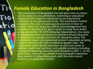Female Education in Bangladesh
• The constitution Of Bangladesh has laid down that no citizen
can be subject to any prohibition, restricting or prejudicial
treatment with regard to admission to any educational
institution on though ground of sex. The constitution further
empowers the state to make special provision in favor of
women. There has long been official acknowledgement that
education is beneficial for girls in order to make them better
wives and mother. IN 1974,following independence, the newly
formed government convened the Qudrat-e-Khuda Education
Commission to consider priorities for education policy. The
commission report conceptualized women’s education as being
useful in domestic life and in traditional gender roles. The
commission linked female education to such out comes as
children, health and nutrition, and suitable vocations including
nursing and teaching (Jalauddin and Chowdhury,1997. ) , In the
years since, most policies aimed at promoting girls education
have tended to follow these goals, with the more recent
emphasis on population control.
 