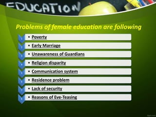 Problems of female education are following
1 • Poverty
2 • Early Marriage
3
• Unawareness of Guardians
4
• Religion disparity
5 • Communication system
6 • Residence problem
7 • Lack of security
8 • Reasons of Eve-Teasing
 