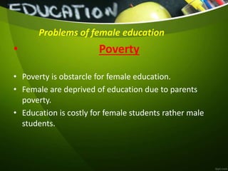 Problems of female education
• Poverty
• Poverty is obstarcle for female education.
• Female are deprived of education due to parents
poverty.
• Education is costly for female students rather male
students.
 