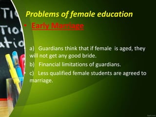 Problems of female education
• Early Marriage
• a) Guardians think that if female is aged, they
will not get any good bride.
• b) Financial limitations of guardians.
• c) Less qualified female students are agreed to
marriage.
 