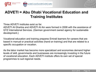 30.01.2015 Seite 16Page 16
ADVETI = Abu Dhabi Vocational Education and
Training Institutes
Three ADVETI institutes exist so far.
ADVETI Al Gharbia and ADVETI Al Ain were formed in 2008 with the assistance of
GTZ International Services. (German government owned agency for sustainable
development.)
Vocational education and training prepares Emirati learners for careers that are
based in manual or practical activities (hand on training) and that are related to a
specific occupation or vocation.
As the labor market has become more specialized and economies demand higher
levels of skill, governments and businesses are increasingly investing in the future
of vocational education. Each ADVETI institute offers its own set of special
programmes to suit regional needs.
30.01.2015
 