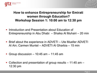30.01.2015 Seite 2Page 2
How to enhance Entrepreneurship for Emirati
women through Education?
Workshop Session 1: 10:00 am to 12:30 pm
 Introduction and Presentation about Education of
Entrepreneurship in Abu Dhabi – Shaika Al Muhairi – 20 min
 Brief about the experience in ADVETI – Ute Mueller ADVETI
Al Ain; Carmen Muntel – ADVETI Al Gharbia – 15 min
 Group discussion – 10:45 am – 11:45 am
 Collection and presentation of group results – 11:45 am –
12:30 pm
 