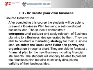 30.01.2015 Seite 24Page 24
EB - 02 Create your own business
Course Description
After completing this course the students will be able to
present a Business Plan featuring a self-developed
business idea. The students demonstrate
entrepreneurial attitude and apply relevant of Business
planning to a Business idea generated by them. They are
able to construct a marketing strategy for their Business
idea, calculate the Break even Point and portray the
organisation through a chart. They are able to forecast a
financial plan for the new Business including financial
statements. The students will not only be able to present
their business plan but also to critically discuss the
validity of their business idea.
 