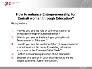 30.01.2015 Seite 30Page 30
How to enhance Entrepreneurship for
Emirati women through Education?
Key questions:
1. How do you see the role of your organization to
encourage entrepreneurial education?
2. Who do you see as the leading organizations in
Entrepreneurial Education?
3. How do you see the implementation of entrepreneurial
education within the currently existing education
landscape in the Emirate of Abu Dhabi?
4. Further ideas and suggestions about this topic?
5. Suggest one person in your organization to be the
liaison partner for further discussion.
 