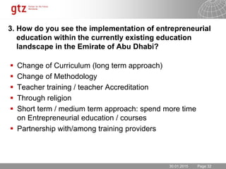 30.01.2015 Seite 32Page 32
3. How do you see the implementation of entrepreneurial
education within the currently existing education
landscape in the Emirate of Abu Dhabi?
 Change of Curriculum (long term approach)
 Change of Methodology
 Teacher training / teacher Accreditation
 Through religion
 Short term / medium term approach: spend more time
on Entrepreneurial education / courses
 Partnership with/among training providers
30.01.2015
 