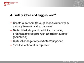 30.01.2015 Seite 33Page 33
4. Further ideas and suggestions?
 Create a network (through website) between/
among Emiratis and expatriates
 Better Marketing and publicity of existing
organizations dealing with Entrepreneurship
(education)
 Cultural change to be initiated/supported
 “positive action after rejection”
30.01.2015
 