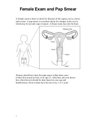 Female Exam and Pap Smear

A female exam is done to check for diseases of the vagina, cervix, uterus
and ovaries. A pap smear is a test that checks for changes in the cervix,
which may be an early sign of cancer. A breast exam may also be done.




Women should have their first pap smear within three years
of their first sexual activity or by age 21. After that, ask your doctor
how often this test should be done based on your age and
health history. Most women have the test every 1 to 3 years.




1
 