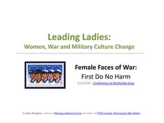 Leading Ladies:Women, War and Military Culture Change Female Faces of War:  First Do No Harm 03/28/09 - Conference at Battleship Cove By Ilona Meagher, author of Moving a Nation to Care and editor of PTSD Combat: Winning the War Within 