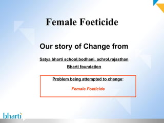 Female Foeticide

Our story of Change from
Satya bharti school,bodhani, achrol,rajasthan
             Bharti foundation


      Problem being attempted to change:

                Female Foeticide
 