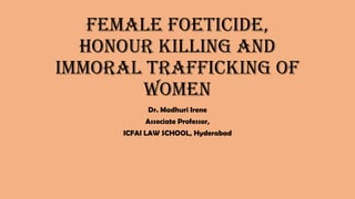 FEMALE FOETICIDE,
HONOUR KILLING and
IMMORAL TRAFFICKING OF
WOMEN
Dr. Madhuri Irene
Associate Professor,
ICFAI LAW SCHOOL, Hyderabad
 