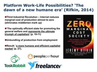 Platform Work-Life Possibilities? ‘The
dawn of a new humane era’ (Rifkin, 2014)
nThird Industrial Revolution – Internet reduces
marginal cost of production almost to zero
(eliminates middlemen mark up)
n‘The optimally efficient state for promoting the
general welfare and represents the ultimate
triumph of capitalism’ (p. 10-11)
nUnbundling of production from employment
nResult: ‘a more humane and efficient capitalist
market’ (p. 27).
 