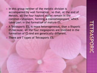 In this group neither of the meiotic division is accompanied by wall formation , so that, at the end of Meiosis, all the four haploid nuclei remain in the common cytoplasm, forming a coenomegaspore, which takes part in the formation of mature ES.A Tetrasporic ES, is more heterogeneous, than a Bisporic ES because, all the four megaspores are involved in the formation of ES and are genetically different.There are 7 types of Tetrasporic ES.Tetrasporic12/9/200826The Female Gametophyte