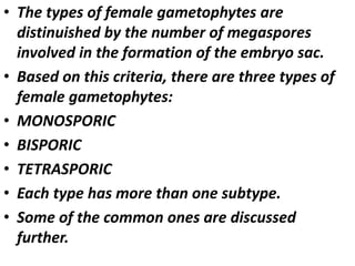 • The types of female gametophytes are
distinuished by the number of megaspores
involved in the formation of the embryo sac.
• Based on this criteria, there are three types of
female gametophytes:
• MONOSPORIC
• BISPORIC
• TETRASPORIC
• Each type has more than one subtype.
• Some of the common ones are discussed
further.
 