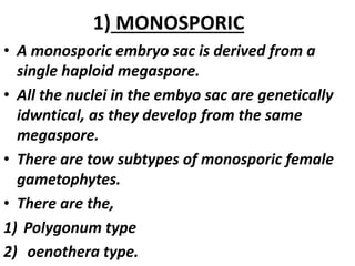 1) MONOSPORIC
• A monosporic embryo sac is derived from a
single haploid megaspore.
• All the nuclei in the embyo sac are genetically
idwntical, as they develop from the same
megaspore.
• There are tow subtypes of monosporic female
gametophytes.
• There are the,
1) Polygonum type
2) oenothera type.
 
