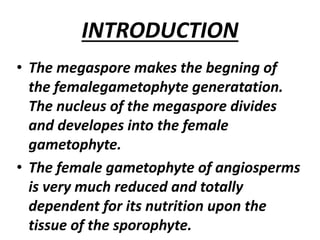 INTRODUCTION
• The megaspore makes the begning of
the femalegametophyte generatation.
The nucleus of the megaspore divides
and developes into the female
gametophyte.
• The female gametophyte of angiosperms
is very much reduced and totally
dependent for its nutrition upon the
tissue of the sporophyte.
 