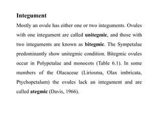 Integument
Mostly an ovule has either one or two integuments. Ovules
with one integument are called unitegmic, and those with
two integuments are known as bitegmic. The Sympetalae
predominantly show unitegmic condition. Bitegmic ovules
occur in Polypetalae and monocots (Table 6.1). In some
members of the Olacaceae (Liriosma, Olax imbricata,
Ptychopetalum) the ovules lack an integument and are
called ategmic (Davis, 1966).
 