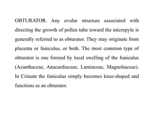 OBTURATOR. Any ovular structure associated with
directing the growth of pollen tube toward the micropyle is
generally referred to as obturator. They may originate from
placenta or funiculus, or both. The most common type of
obturator is one formed by local swelling of the funiculus
(Acanthaceae, Anacardiaceae, Lamiaceae, Magnoliaceae).
In Crinum the funiculus simply becomes knee-shaped and
functions as an obturator.
 