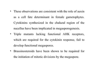 • These observations are consistent with the role of auxin
as a cell fate determinant in female gametophytes.
Cytokinins synthesized in the chalazal region of the
nucellus have been implicated in megasporogenesis.
• Triple mutants lacking functional AHK receptors,
which are required for the cytokinin response, fail to
develop functional megaspores.
• Brassinosteroids have been shown to be required for
the initiation of mitotic divisions by the megaspore.
 