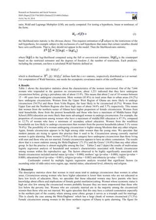 Research on Humanities and Social Sciences www.iiste.org 
ISSN (Paper)2224-5766 ISSN (Online)2225-0484 (Online) 
Vol.4, No.18, 2014 
ratio, Wald and Lagrange Multiplier (LM), are easily computed. For testing a hypothesis, linear or nonlinear, of 
the form; 
64 
=0 (2) 
the likelihood-ratio statistic is the obvious choice. This requires estimation of subject to the restrictions of the 
null hypothesis, for example subject to the exclusions of a null hypothesis that states that certain variables should 
have zero coefficients. That is, they should not appear in the model. Then the likelihood-ratio statistic; 
(3) 
where is the log-likelihood computed using the full or unrestricted estimator, is the counterpart 
based on the restricted estimator and the degrees of freedom J, the number of restrictions. Each predictor, 
including the constant, can have a calculated Wald Statistic defined as: 
[βj / SE(βj)]2, (4) 
which is distributed as [βj / SE(βj)]2 defines both the z or t statistic, respectively distributed as t or normal. 
For computation of Wald Statistics, one needs the asymptotic covariance matrix of the coefficients. 
4. Results 
Table 1 shows the descriptive statistics about the characteristics of the women interviewed. Out of the 7,666 
women who responded to the question on circumcision, about 1,221 indicated that they have undergone 
circumcision before, giving a prevalence rate of about 15.9%. This means that about 2 out of 10 women between 
15 – 49 years have undergone circumcision. More women (83.8%) in rural areas than in urban areas (16.2%) 
have undergone circumcision. Women from the Upper West Region of Ghana are more likely to undergo 
circumcision (54.5%) and those from Volta Region, the least likely to be circumcised (0.3%). Women from 
Upper East and the Northern Regions also have high rates of about 34.6% and 3.7% respectively. This means 
that women from the northern sector of Ghana have higher proportion of female circumcision. Women from 
rural households, those from the poorest households and those who have a maximum of Middle/Junior High 
School (JHS) education are more likely than more advantaged women to undergo circumcision. For example, the 
proportion of circumcision among women who have a maximum of middle/JHS education is 87.3%, compared 
to 12.7% of women who have a minimum of secondary school education. Women from the wealthiest 
households are less likely to undergo circumcision than women from the poorest households (about 3.1% versus 
70.4%). The possibility of a woman undergoing circumcision is higher among Moslems than any other religion. 
Again, female circumcision appears to be high among older women than the young ones. We speculate that 
modern parents are trying to ignore this practice than it used to be. Circumcision among currently married 
women is quite alarming. More women (79.6%) in this category have undergone circumcision than those living 
with men and those who are not married. Female circumcision appears to have an ethnic connotation. The results 
show that it is more endemic among the Mole/Dagbanis’ (71.5%) and the Grusis’ (16.0%) than any other ethnic 
group. In fact the practise is almost negligible among the Gas’. Tables 2 and 3 depict the results of multivariate 
logistic regression analysis of household and women’s characteristics associated with female circumcision 
among women within the reproductive age. The factors observed to be highly significantly associated with 
female circumcision included marital status (p-value = 0.000), mothers’ age (p-value = 0.000), region (p-value = 
0.000), educational level (p-value = 0.001), religion (p-value = 0.002) and ethnicity (p-value = 0.002). 
Confounder control by multiple logistic regression analysis revealed that significant factors (in 
ascending order of odds ratio) were region, age, marital status, educational level, ethnicity and religion. 
5. Discussion 
The descriptive statistics show that women in rural areas tend to undergo circumcision than women in urban 
areas. Circumcision among women who have higher education is lower than women who are not educated or 
have low levels of education. Here, we speculate that those educated women may have parents who have 
knowledge about effects and implications of female genital mutilation/cutting. Women whose economic status is 
high are also few among the circumcised women probably because they are more empowered than those who 
live below the poverty line. Women who are currently married are in the majority among the circumcised 
women than those who are not married. We again speculate that this may have a cultural connotation especially 
in the northern part of the country where among some ethnic groups it serves as a triumph card for marriage. 
This is clearly the case among the Mole/Dagbanis’ which has a large chunk of women circumcised (71.5%). 
Female circumcision among women in the three northern regions of Ghana is quite alarming. The figure for 
 