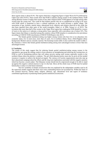Research on Humanities and Social Sciences www.iiste.org 
ISSN (Paper)2224-5766 ISSN (Online)2225-0484 (Online) 
Vol.4, No.18, 2014 
these regions alone is about 92.8%. The region which has a staggering figure is Upper West (54.5%) followed by 
Upper East with (34.6%). These results show that FGM is endemic among women in the northern Ghana. FGM 
among Moslem women is higher than women of any other religious belief. FGM appears to be high among older 
women than the young ones. This could be that modern parents who are so enlightened are trying to do away 
with FGM which is purported to have a cultural undertone as the world becomes a global village. The 
association of age, location, marital status, educational level, ethnicity and religion observed in this study has 
also been reported from other parts of the world (examples; Oduro et. al 2006, Netsayi et. al 2012). The 
revelation that more than half of the women in the Upper West region have undergone FGM should be a source 
of worry to the nation as it indicates a strong policy issue especially with a prevalence rate of about 16%. This 
figure means that Ghana is classified among the countries whose FGM situation is considered as low prevalence 
according to UNICEF FGM classification (UNICEF FGM Report, July 2013). 
The female genital mutilation/cutting was higher among women who have low or no education, low 
economic status, live in rural areas, more than 23 years, live in northern Ghana, from a Mole/Dagbani ethnic 
background, Moslem and are currently married. The bootstrap results (table 3) also confirm the model in table 2. 
By extension, it shows that female genital mutilation/cutting among more advantaged women is lower than less 
advantaged women. 
6. Conclusion 
The results of this study suggest that for reducing female genital mutilation/cutting among women in the 
reproductive age group the strategy needs to focus attention on strengthening and enforcing the existing laws on 
FGM as well as formulating policies that will reduce poverty among rural women especially women in the 
northern Ghana where the practice is endemic. The girl child education policy must also be given all the needed 
resources it requires to achieve the desired set targets. The various civil society organizations must also step up 
their educational campaign about the effects and the long term implications associated with this negative practice 
which has become a social canker. The Ghanaian woman should also be empowered enough to be able to stand 
up against this negative cultural practice to nip it in the bud. Above all the whole issue of FGM must be tackled 
holistically to reduce it to the barest minimum. 
The low variability in female circumcision that was explained by the independent variables used in all 
the regression models suggests that there were some confounding factors not accounted for. Within the limits of 
this research however, marital status, religion, ethnicity, age, educational level and region of residence 
contributed significantly in predicting female genital mutilation/circumcision. 
65 
 