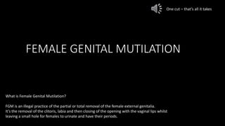 FEMALE GENITAL MUTILATION
What is Female Genital Mutilation?
FGM is an illegal practice of the partial or total removal of the female external genitalia.
It’s the removal of the clitoris, labia and then closing of the opening with the vaginal lips whilst
leaving a small hole for females to urinate and have their periods.
One cut – that’s all it takes
 