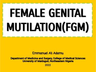 FEMALE GENITAL
MUTILATION(FGM)
Emmanuel Ali Adamu
Department of Medicine and Surgery, College of Medical Sciences
University of Maiduguri, Northeastern Nigeria
2022
 