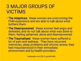 3 MAJOR GROUPS OF
VICTIMS
•
•
•
The Adaptives: these women are overcoming the
FGM experience and are able to talk about what
bothers them.
The Disempowered: these women feel angry and
defeated, and do not talk about what was done to
them, feeling ashamed, alone and disempowered.
The Traumatised: these women have suffered a
lot of pain and sadness. They have recurrent
memories, sleep problems and chronic stress; they
feel misunderstood in their immediate
environment and by health providers.
Vloeberghs et al (2012, pp.689-690)
 