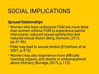 SOCIAL IMPLICATIONS
•
•
•
Spousal Relationships
Women who have undergone FGM are more likely
than women without FGM to experience painful
intercourse, reduced sexual satisfaction and
reduced sexual desire (Berg, Denision, 2012,
pp.41-56).
FGM may lead to sexual phobia (El-Defrawi et al,
2001, p.472).
Women may also experience more diﬃculty
reaching orgasm, and shame or embarrassment
about intimacy (Burrage, 2015, p.115).
 