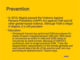 Prevention
•
•
•
In 2015, Nigeria passed the Violence Against
Persons Prohibition (VAPP) Act against FGM and all
other gender-based violence. Although FGM is illegal
in Nigeria, it is still prevalent
Education
Christianah Fayomi has performed FGM procedures for
nearly 29 years, charging between 500 and 1,000 nairas
to circumcise an infant or child and 5,000 nairas to
circumcise an adult woman. Because of UNICEF’s
workshops, she no longer practices FGM. “I saw the
diagrammatic representation of the female genitalia and
was tutored about the ills of the practice and I am now
promoting its abandonment,” Fayomi says.
UNICEF
 