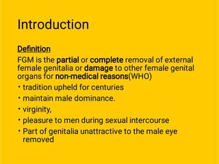 Introduction
•
•
•
•
•
Deﬁnition
FGM is the partial or complete removal of external
female genitalia or damage to other female genital
organs for non-medical reasons(WHO)
tradition upheld for centuries
maintain male dominance.
virginity,
pleasure to men during sexual intercourse
Part of genitalia unattractive to the male eye
removed
 