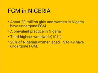 FGM in NIGERIA
•
•
•
•
About 20 million girls and women in Nigeria
have undergone FGM.
A prevalent practice in Nigeria
Third-highest worldwide(10% )
20% of Nigerian women aged 15 to 49 have
undergone FGM.
 
